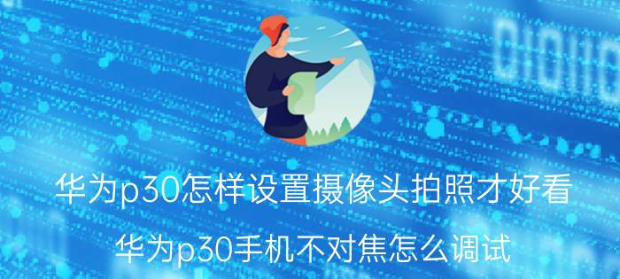 华为p30怎样设置摄像头拍照才好看 华为p30手机不对焦怎么调试？